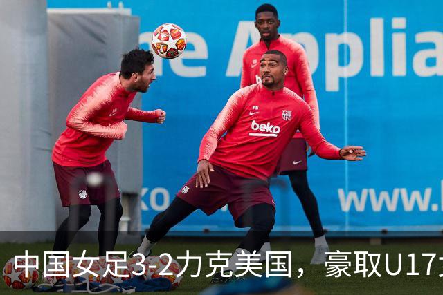中国女足3-2力克美国，豪取U17女足世界杯3连胜，头名晋级16强