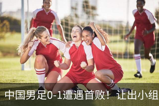 中国男足0-1遭遇首败！让出小组榜首+无缘提前晋级，最新局势有变