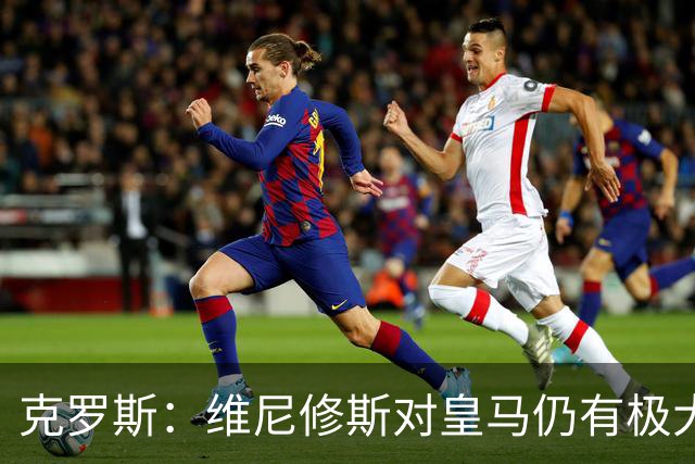 克罗斯：维尼修斯对皇马仍有极大价值，但他需要积极参与防守