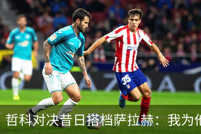 哲科对决昔日搭档萨拉赫：我为他的成就感到高兴
