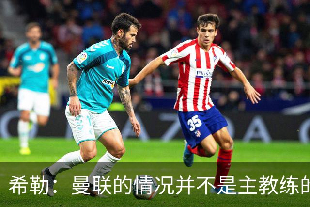 希勒：曼联的情况并不是主教练的错，这家俱乐部的内部问题严重