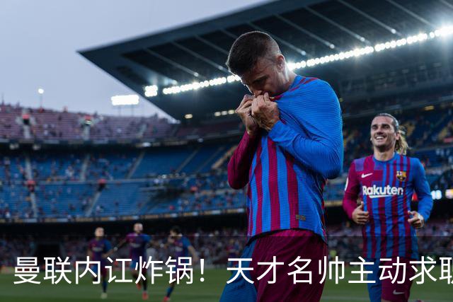 曼联内讧炸锅！天才名帅主动求职！两大派系吵翻了