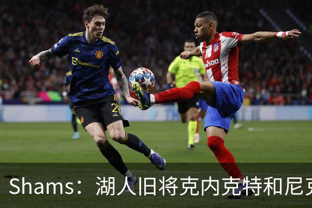 Shams：湖人旧将克内克特和尼克斯达成一份双向合同